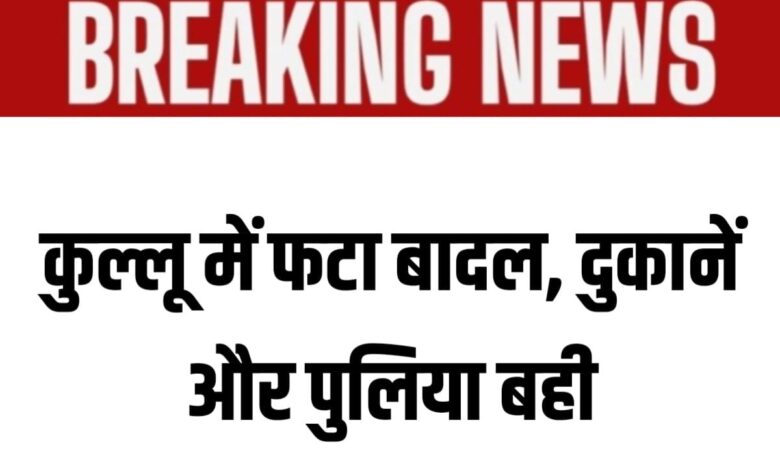 हिमाचल ब्रेकिंग: कुल्लू में बादल फटने से मची तबाही, दुकानें और पुलिया बह गई